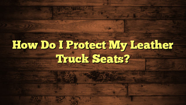 How Do I Protect My Leather Truck Seats?