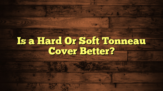 Is a Hard Or Soft Tonneau Cover Better?