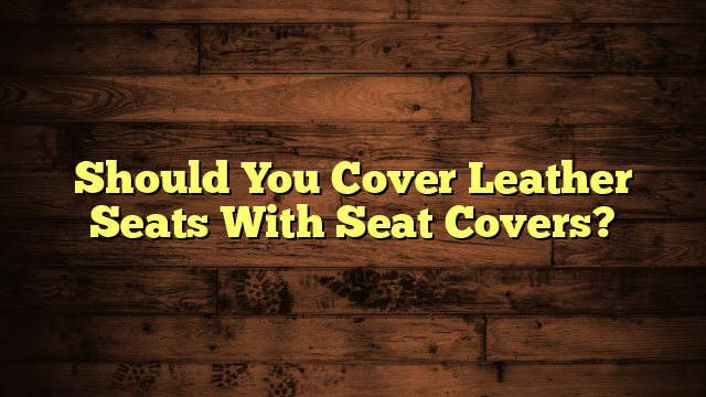 Should You Cover Leather Seats With Seat Covers?