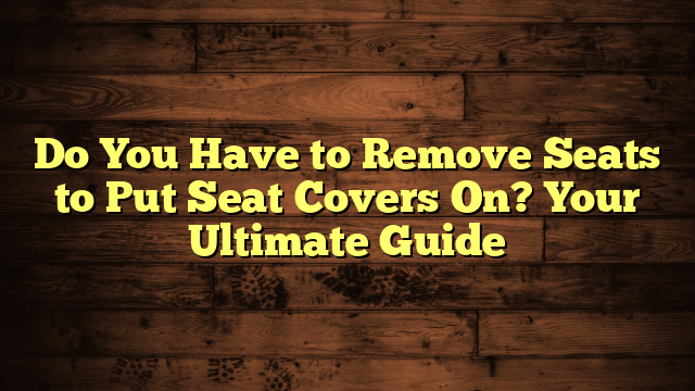 Do You Have to Remove Seats to Put Seat Covers On? Your Ultimate Guide