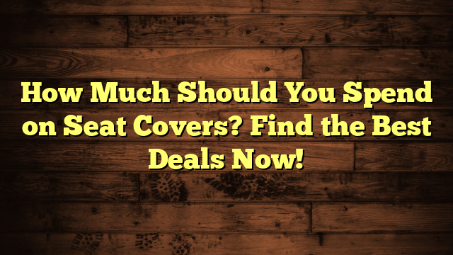 How Much Should You Spend on Seat Covers? Find the Best Deals Now!