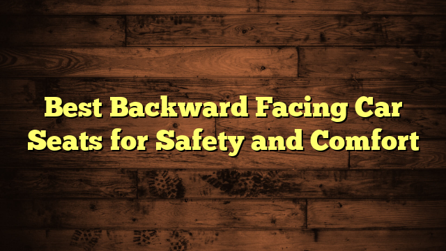 Best Backward Facing Car Seats for Safety and Comfort