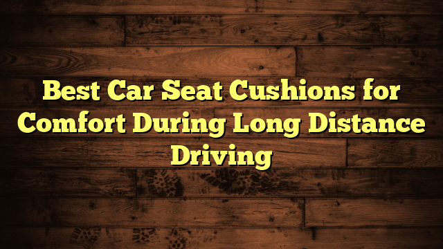 Best Car Seat Cushions for Comfort During Long Distance Driving