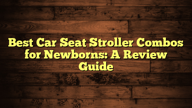 Best Car Seat Stroller Combos for Newborns: A Review Guide