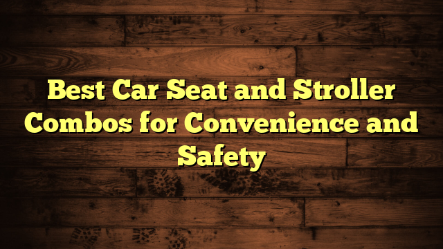 Best Car Seat and Stroller Combos for Convenience and Safety