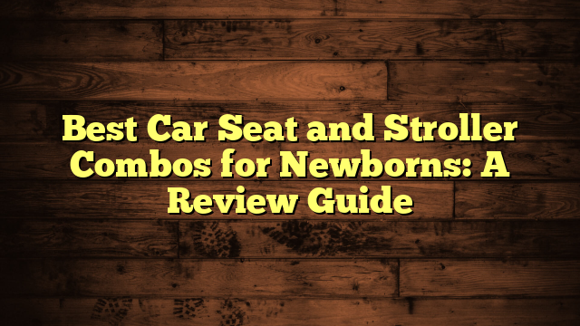 Best Car Seat and Stroller Combos for Newborns: A Review Guide