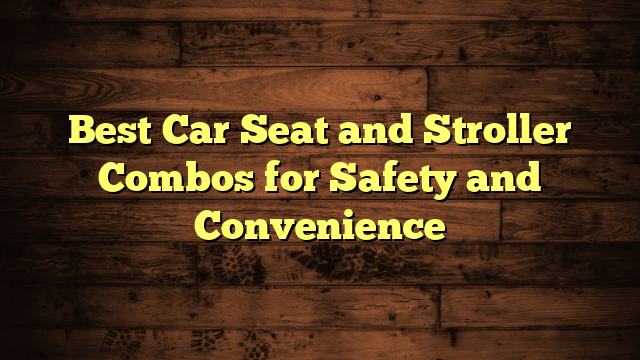 Best Car Seat and Stroller Combos for Safety and Convenience