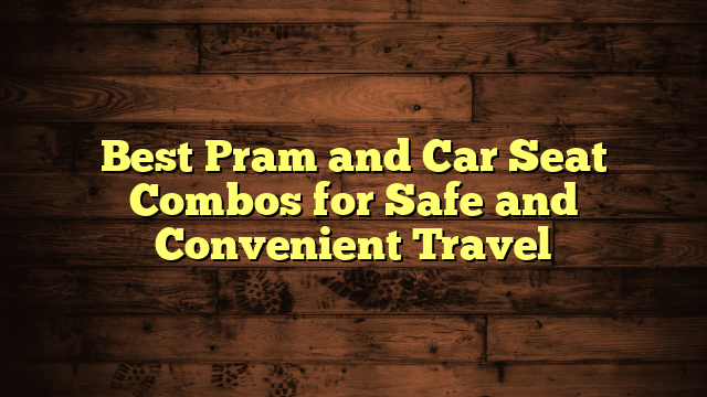 Best Pram and Car Seat Combos for Safe and Convenient Travel