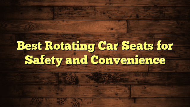 Best Rotating Car Seats for Safety and Convenience