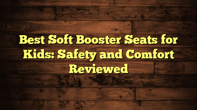 Best Soft Booster Seats for Kids: Safety and Comfort Reviewed