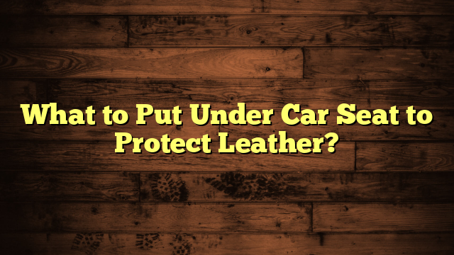 What to Put Under Car Seat to Protect Leather?