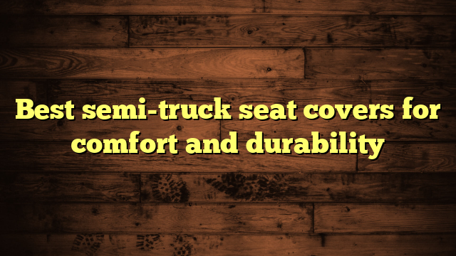 Best semi-truck seat covers for comfort and durability