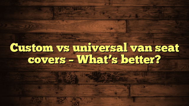 Custom vs universal van seat covers – What’s better?