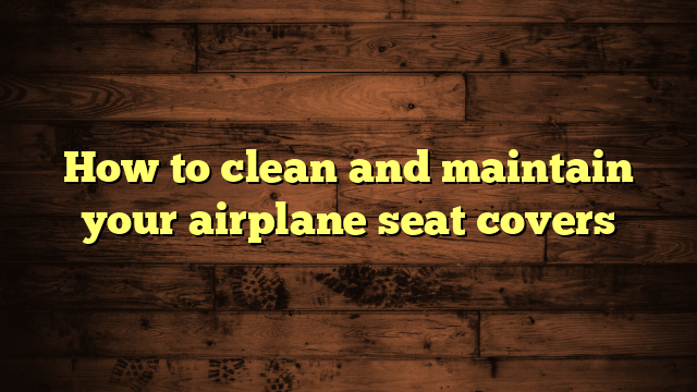 How to clean and maintain your airplane seat covers
