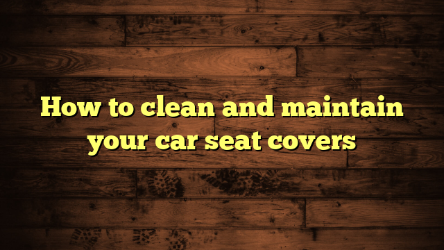 How to clean and maintain your car seat covers