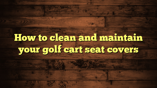How to clean and maintain your golf cart seat covers