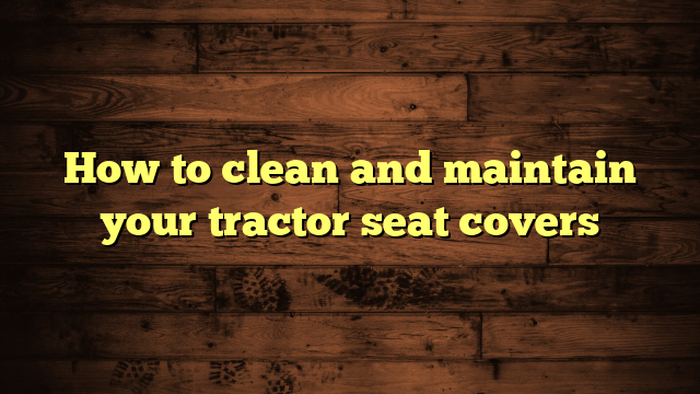 How to clean and maintain your tractor seat covers