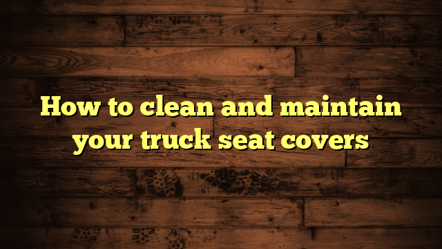 How to clean and maintain your truck seat covers