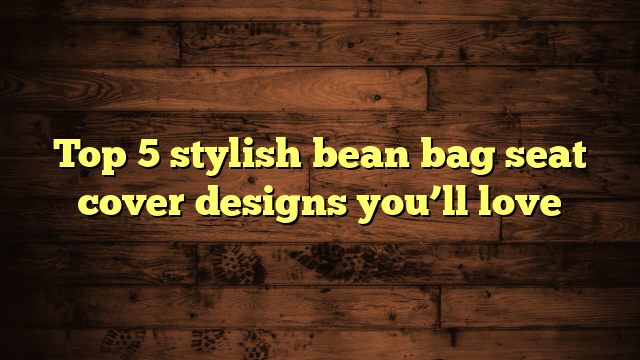 Top 5 stylish bean bag seat cover designs you’ll love