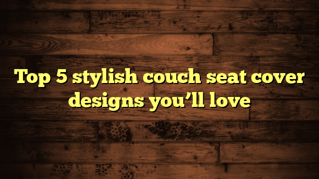 Top 5 stylish couch seat cover designs you’ll love