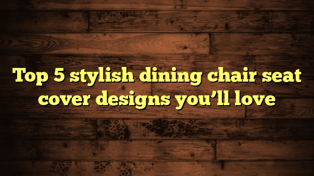 Top 5 stylish dining chair seat cover designs you’ll love