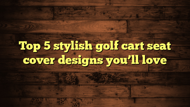 Top 5 stylish golf cart seat cover designs you’ll love