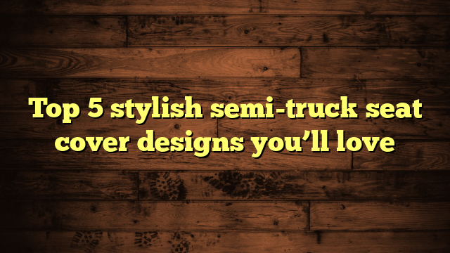 Top 5 stylish semi-truck seat cover designs you’ll love