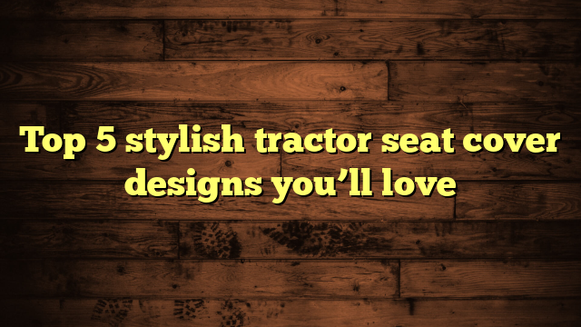 Top 5 stylish tractor seat cover designs you’ll love