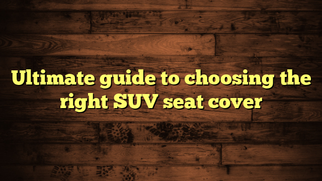 Ultimate guide to choosing the right SUV seat cover