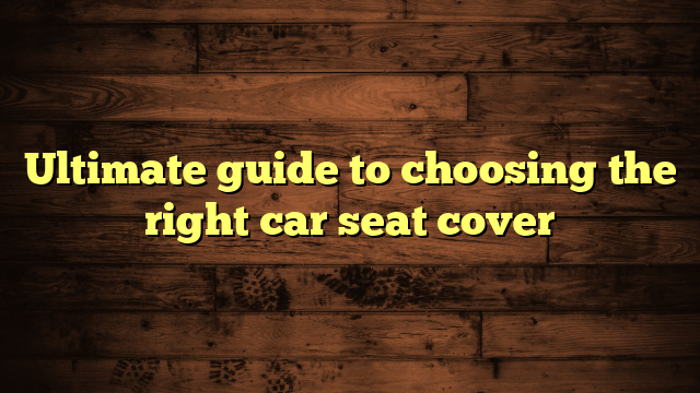 Ultimate guide to choosing the right car seat cover