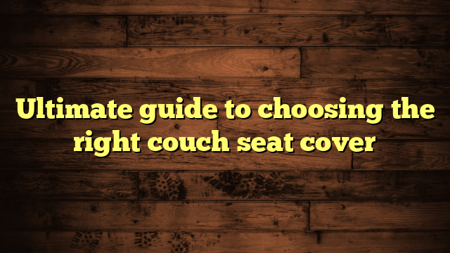 Ultimate guide to choosing the right couch seat cover