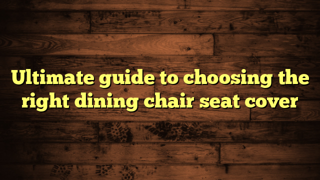 Ultimate guide to choosing the right dining chair seat cover