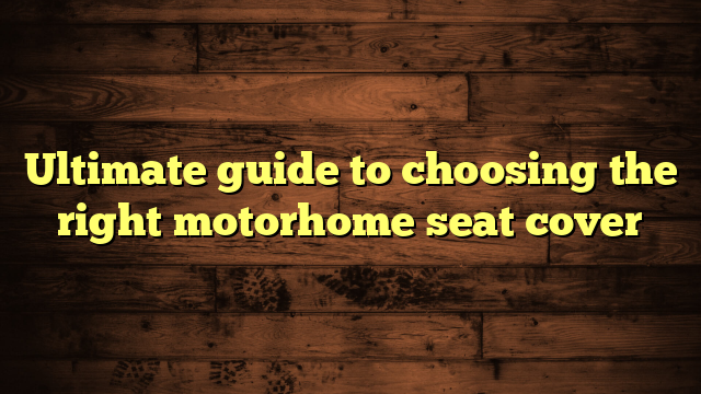 Ultimate guide to choosing the right motorhome seat cover