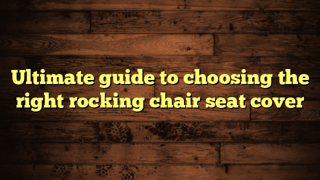 Ultimate guide to choosing the right rocking chair seat cover