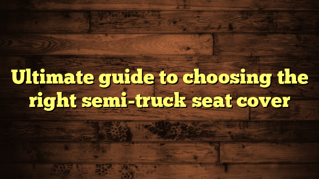 Ultimate guide to choosing the right semi-truck seat cover
