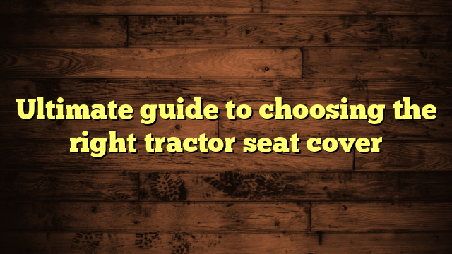 Ultimate guide to choosing the right tractor seat cover