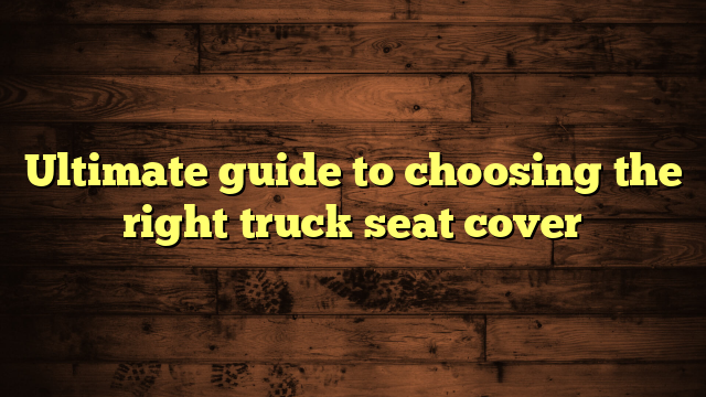 Ultimate guide to choosing the right truck seat cover