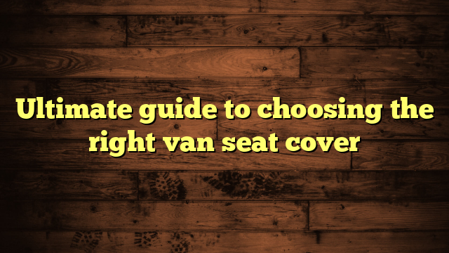 Ultimate guide to choosing the right van seat cover
