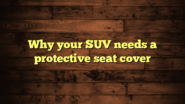 Why your SUV needs a protective seat cover