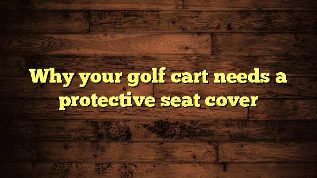 Why your golf cart needs a protective seat cover