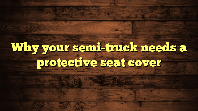 Why your semi-truck needs a protective seat cover
