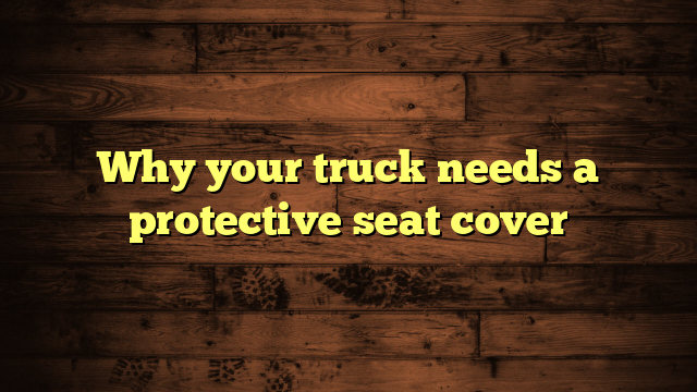 Why your truck needs a protective seat cover