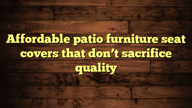 Affordable patio furniture seat covers that don’t sacrifice quality