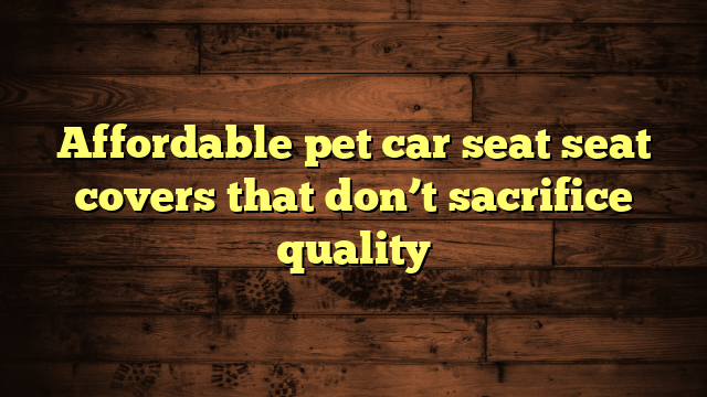 Affordable pet car seat seat covers that don’t sacrifice quality