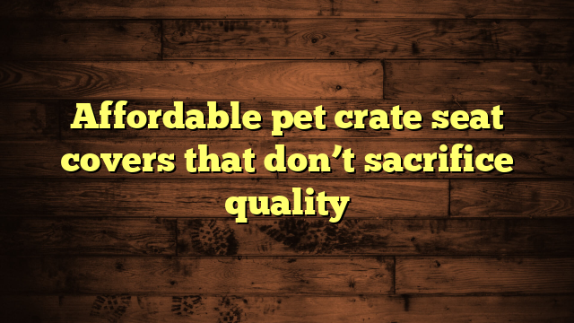 Affordable pet crate seat covers that don’t sacrifice quality