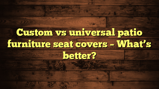Custom vs universal patio furniture seat covers – What’s better?