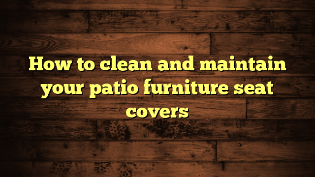 How to clean and maintain your patio furniture seat covers