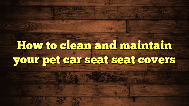 How to clean and maintain your pet car seat seat covers