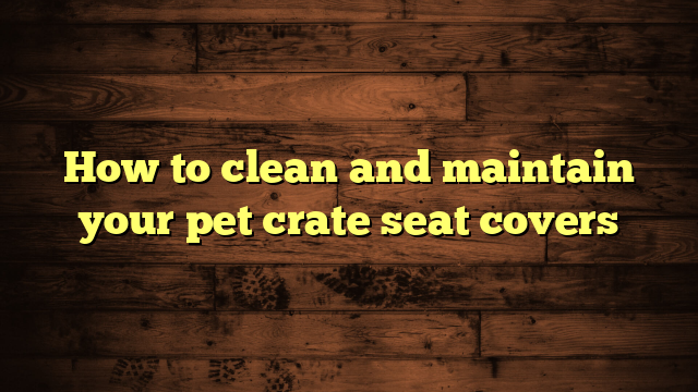 How to clean and maintain your pet crate seat covers