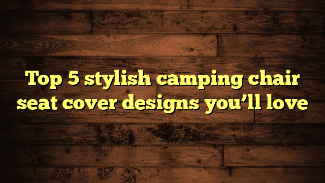 Top 5 stylish camping chair seat cover designs you’ll love